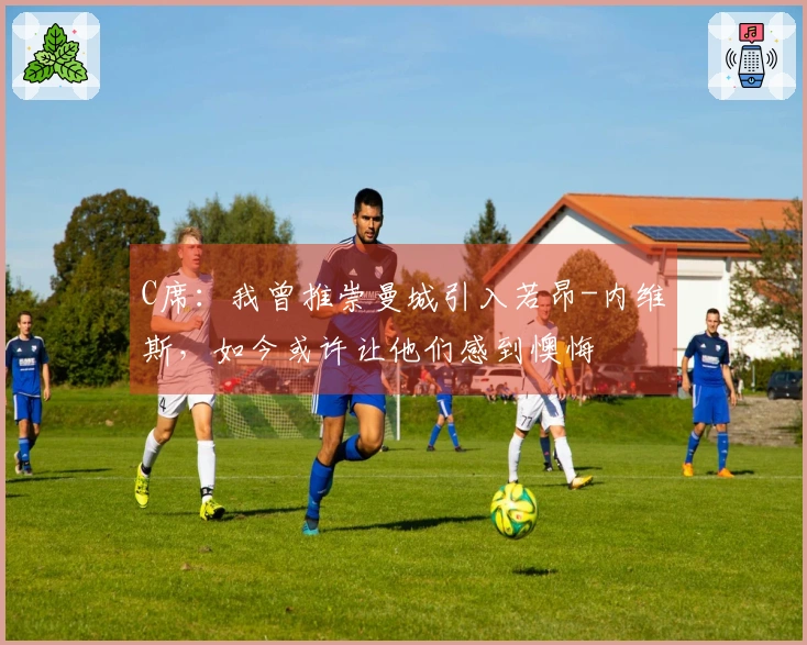 C席：我曾推崇曼城引入若昂-内维斯，如今或许让他们感到懊悔